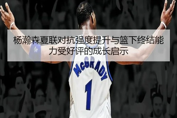杨瀚森夏联对抗强度提升与篮下终结能力受好评的成长启示